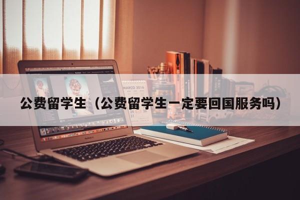 公费留学生（公费留学生一定要回国服务吗）