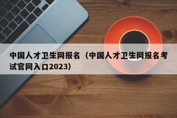 中国人才卫生网报名（中国人才卫生网报名考试官网入口2023）