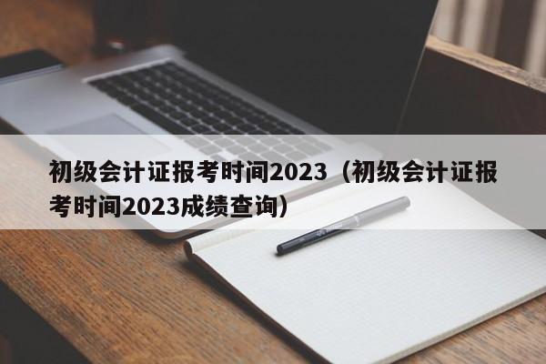 初级会计证报考时间2023（初级会计证报考时间2023成绩查询）