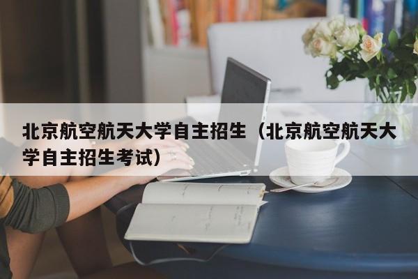 北京航空航天大学自主招生（北京航空航天大学自主招生考试）