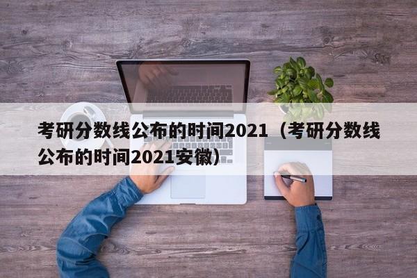 考研分数线公布的时间2021（考研分数线公布的时间2021安徽）
