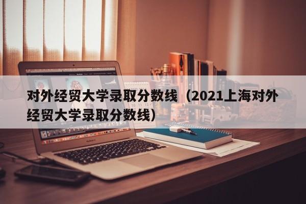 对外经贸大学录取分数线（2021上海对外经贸大学录取分数线）