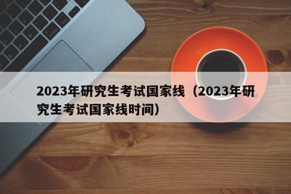2023年研究生考试国家线（2023年研究生考试国家线时间）