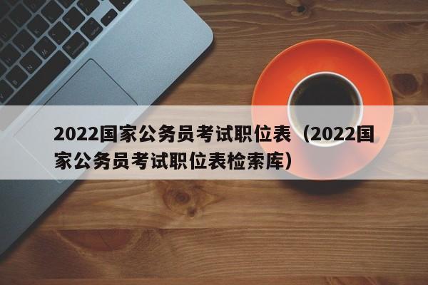 2022国家公务员考试职位表（2022国家公务员考试职位表检索库）