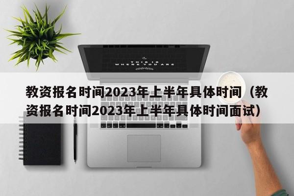 教资报名时间2023年上半年具体时间（教资报名时间2023年上半年具体时间面试）