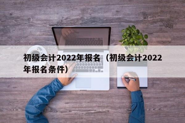 初级会计2022年报名（初级会计2022年报名条件）