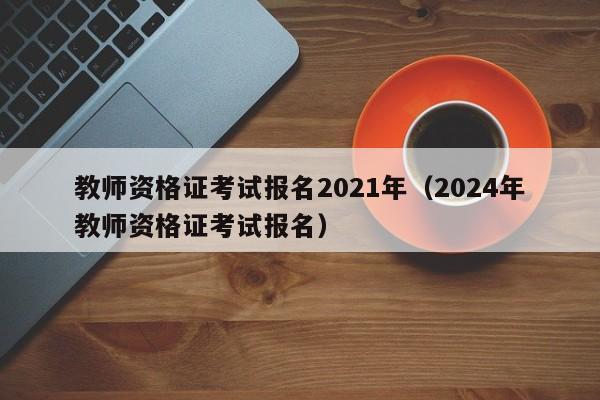 教师资格证考试报名2021年（2024年教师资格证考试报名）