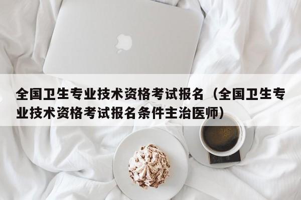 全国卫生专业技术资格考试报名（全国卫生专业技术资格考试报名条件主治医师）