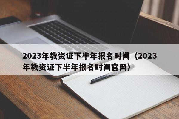 2023年教资证下半年报名时间（2023年教资证下半年报名时间官网）