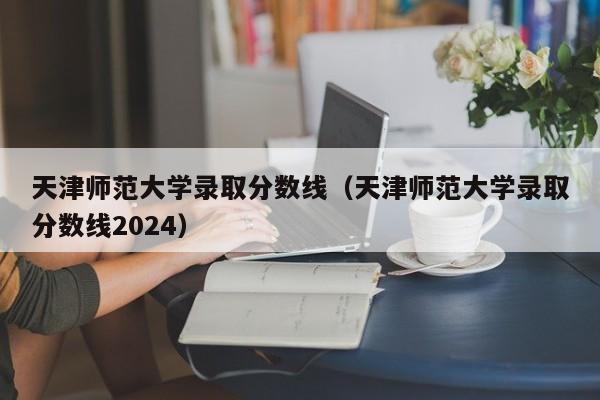天津师范大学录取分数线（天津师范大学录取分数线2024）