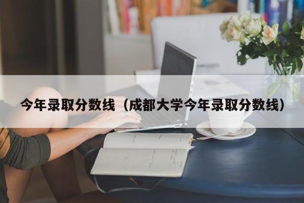 今年录取分数线（成都大学今年录取分数线）