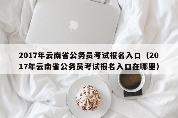2017年云南省公务员考试报名入口（2017年云南省公务员考试报名入口在哪里）
