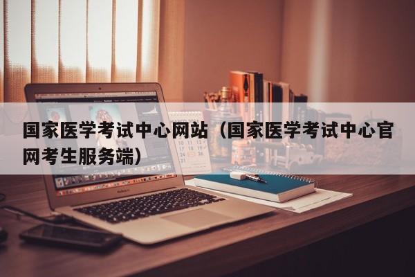国家医学考试中心网站（国家医学考试中心官网考生服务端）