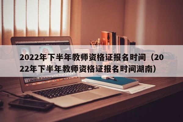 2022年下半年教师资格证报名时间（2022年下半年教师资格证报名时间湖南）