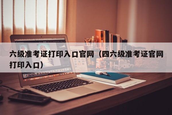 六级准考证打印入口官网（四六级准考证官网打印入口）