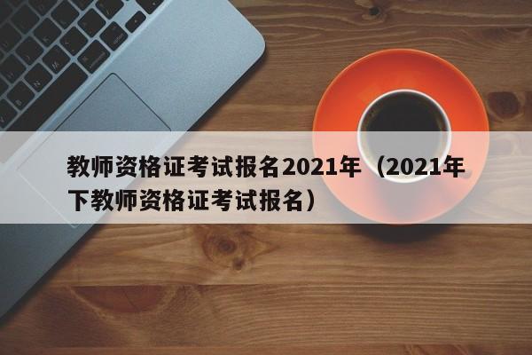 教师资格证考试报名2021年（2021年下教师资格证考试报名）