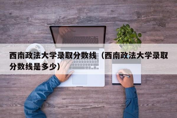西南政法大学录取分数线（西南政法大学录取分数线是多少）