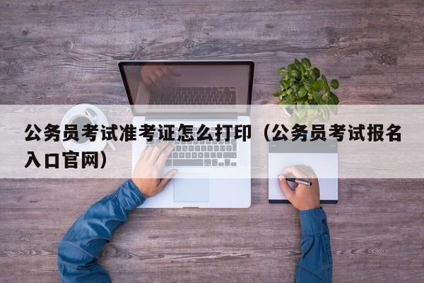 公务员考试准考证怎么打印（公务员考试报名入口官网）