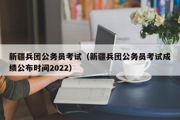 新疆兵团公务员考试（新疆兵团公务员考试成绩公布时间2022）