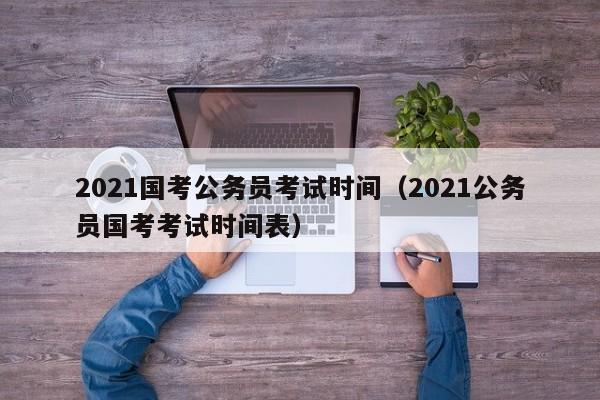 2021国考公务员考试时间（2021公务员国考考试时间表）