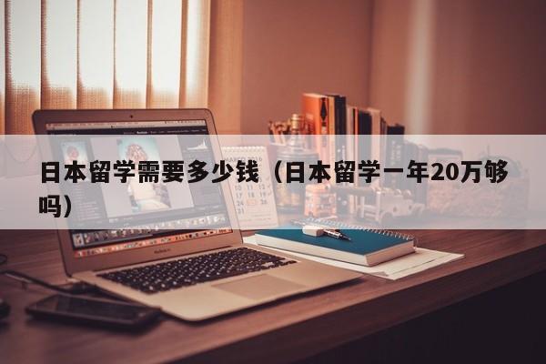 日本留学需要多少钱（日本留学一年20万够吗）