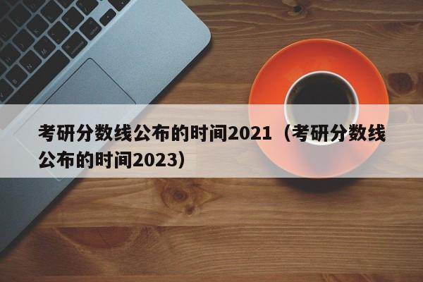 考研分数线公布的时间2021（考研分数线公布的时间2023）