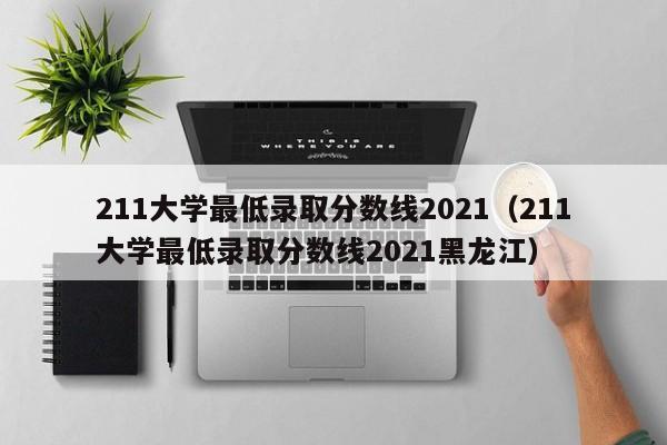 211大学最低录取分数线2021（211大学最低录取分数线2021黑龙江）
