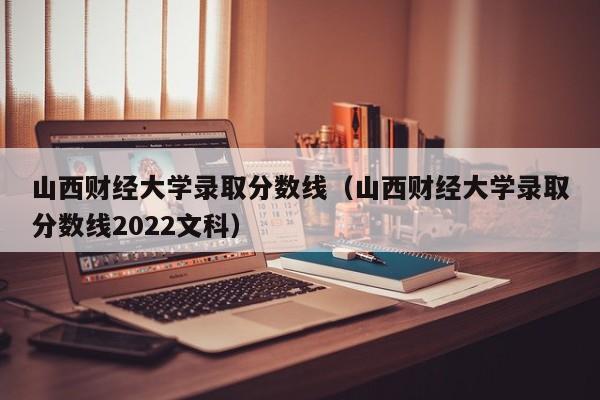 山西财经大学录取分数线（山西财经大学录取分数线2022文科）
