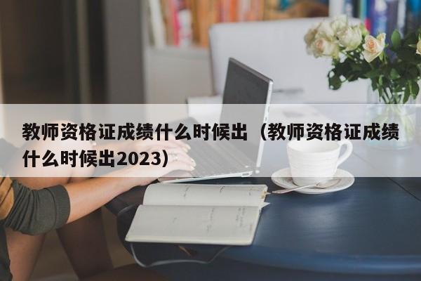 教师资格证成绩什么时候出（教师资格证成绩什么时候出2023）