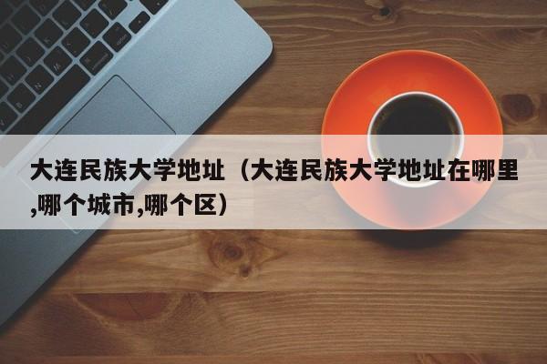 大连民族大学地址（大连民族大学地址在哪里,哪个城市,哪个区）
