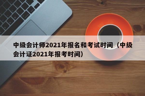中级会计师2021年报名和考试时间（中级会计证2021年报考时间）