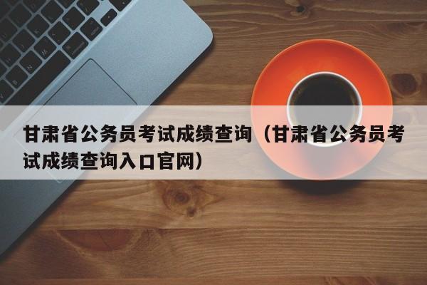 甘肃省公务员考试成绩查询（甘肃省公务员考试成绩查询入口官网）