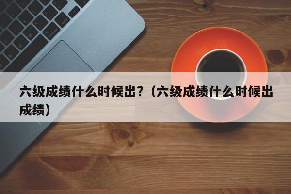 六级成绩什么时候出?（六级成绩什么时候出成绩）