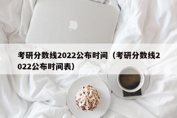 考研分数线2022公布时间（考研分数线2022公布时间表）