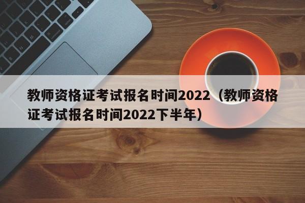 教师资格证考试报名时间2022（教师资格证考试报名时间2022下半年）