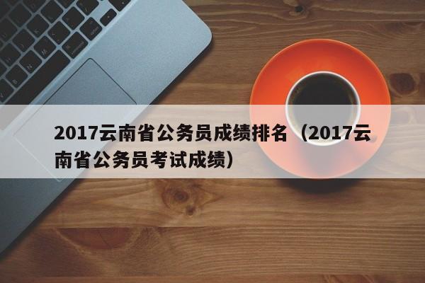 2017云南省公务员成绩排名（2017云南省公务员考试成绩）