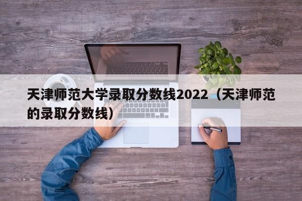 天津师范大学录取分数线2022（天津师范的录取分数线）