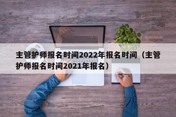主管护师报名时间2022年报名时间（主管护师报名时间2021年报名）
