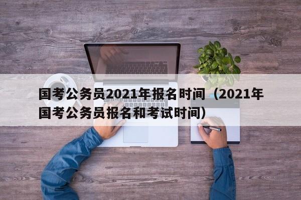 国考公务员2021年报名时间（2021年国考公务员报名和考试时间）