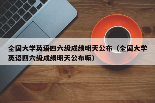全国大学英语四六级成绩明天公布（全国大学英语四六级成绩明天公布嘛）