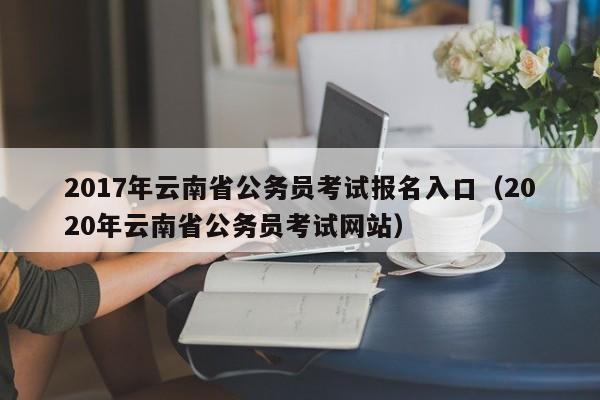 2017年云南省公务员考试报名入口（2020年云南省公务员考试网站）
