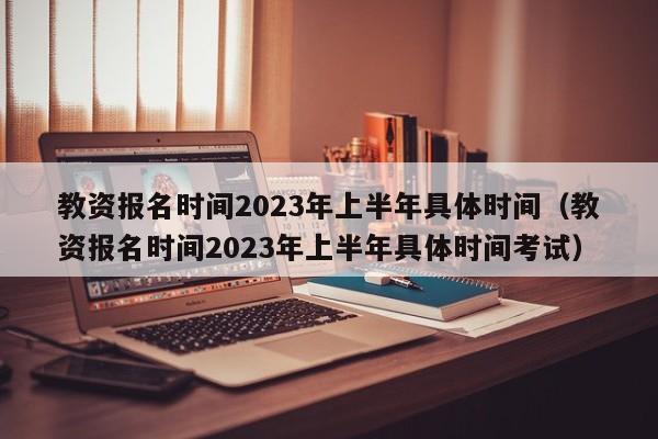 教资报名时间2023年上半年具体时间（教资报名时间2023年上半年具体时间考试）