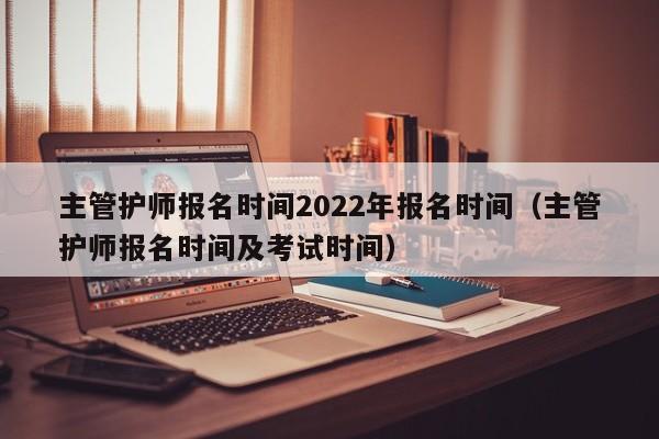 主管护师报名时间2022年报名时间（主管护师报名时间及考试时间）