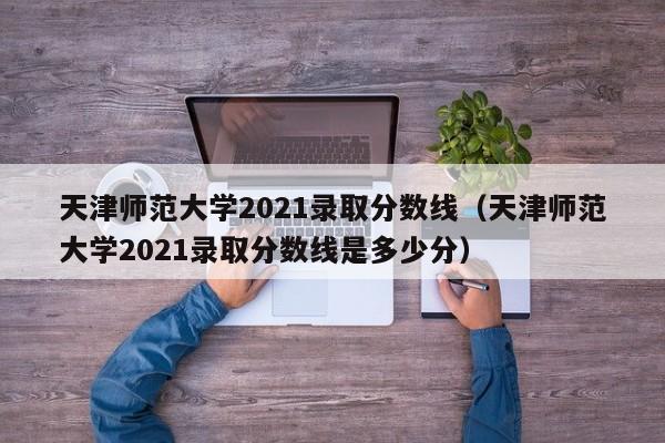 天津师范大学2021录取分数线（天津师范大学2021录取分数线是多少分）